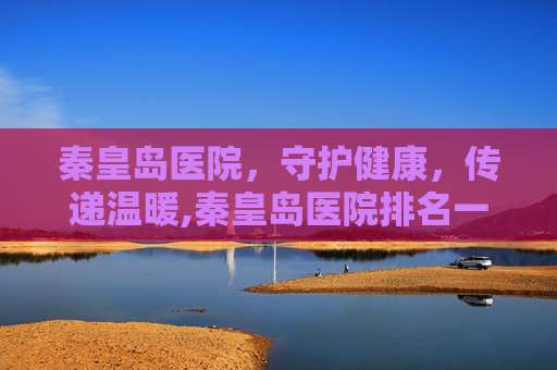 秦皇岛医院，守护健康，传递温暖,秦皇岛医院排名一览表