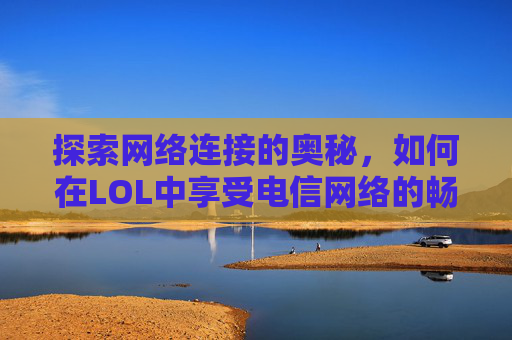 探索网络连接的奥秘，如何在LOL中享受电信网络的畅快体验,lol移动网络能玩电信吗