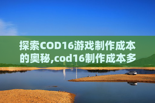 探索COD16游戏制作成本的奥秘,cod16制作成本多少钱