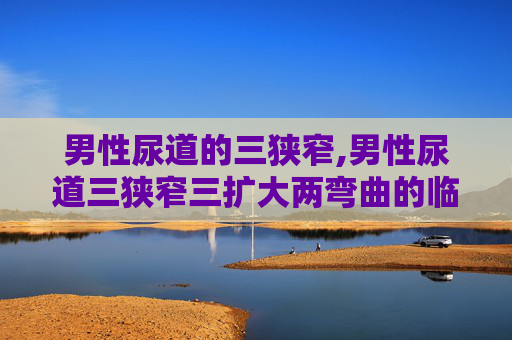 男性尿道的三狭窄,男性尿道三狭窄三扩大两弯曲的临床意义