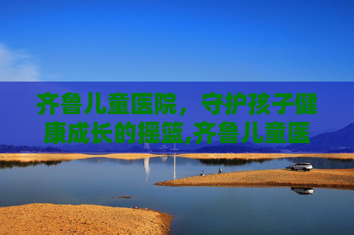 齐鲁儿童医院，守护孩子健康成长的摇篮,齐鲁儿童医院电话