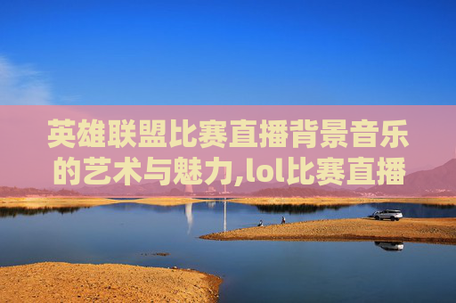 英雄联盟比赛直播背景音乐的艺术与魅力,lol比赛直播背景音乐有哪些