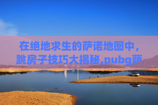 在绝地求生的萨诺地图中，跳房子技巧大揭秘,pubg萨诺物资车路线图