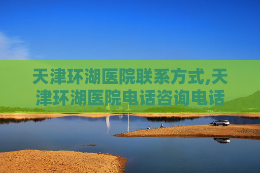 天津环湖医院联系方式,天津环湖医院电话咨询电话