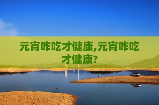 元宵咋吃才健康,元宵咋吃才健康?