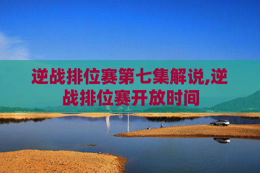 逆战排位赛第七集解说,逆战排位赛开放时间
