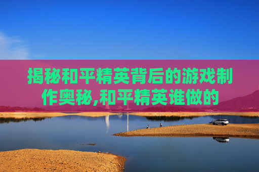 揭秘和平精英背后的游戏制作奥秘,和平精英谁做的