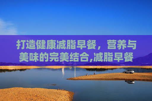 打造健康减脂早餐，营养与美味的完美结合,减脂早餐吃什么