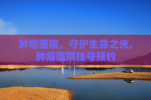 肿瘤医院，守护生命之光,肿瘤医院挂号预约
