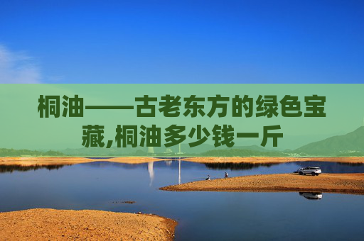 桐油——古老东方的绿色宝藏,桐油多少钱一斤