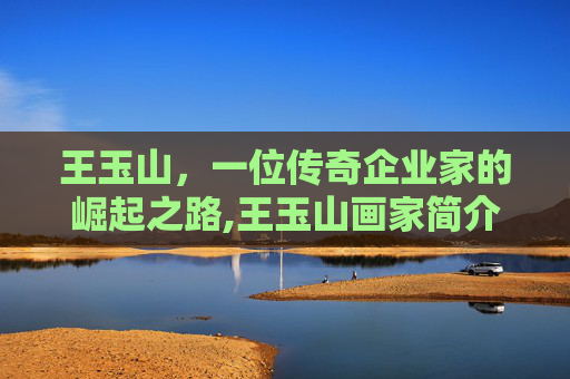王玉山，一位传奇企业家的崛起之路,王玉山画家简介