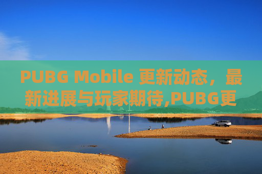 PUBG Mobile 更新动态，最新进展与玩家期待,PUBG更新结束了吗