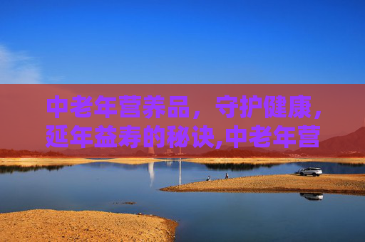 中老年营养品，守护健康，延年益寿的秘诀,中老年营养品有哪些