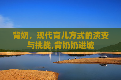 背奶，现代育儿方式的演变与挑战,背奶奶进城