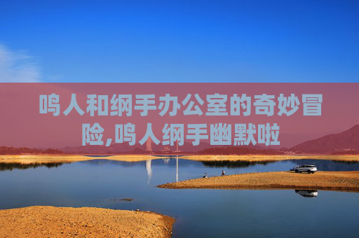 鸣人和纲手办公室的奇妙冒险,鸣人纲手幽默啦