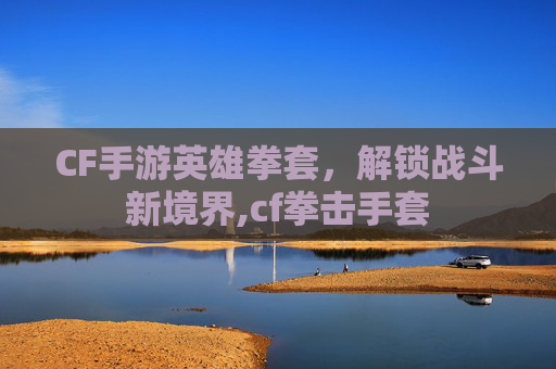 CF手游英雄拳套，解锁战斗新境界,cf拳击手套