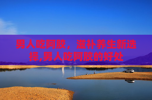 男人吃阿胶，滋补养生新选择,男人吃阿胶的好处