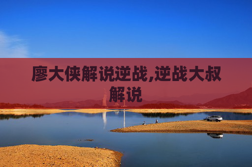 廖大侠解说逆战,逆战大叔解说