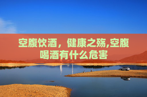 空腹饮酒，健康之殇,空腹喝酒有什么危害
