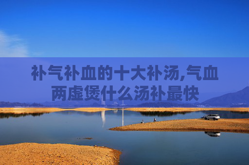 补气补血的十大补汤,气血两虚煲什么汤补最快