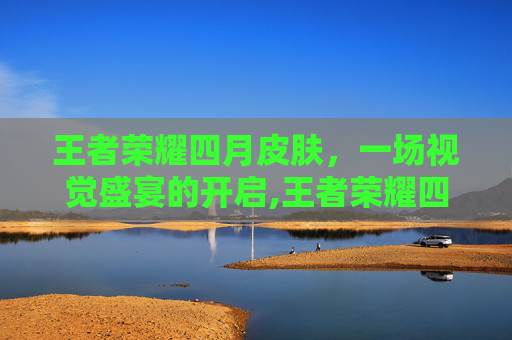 王者荣耀四月皮肤，一场视觉盛宴的开启,王者荣耀四月皮肤爆料
