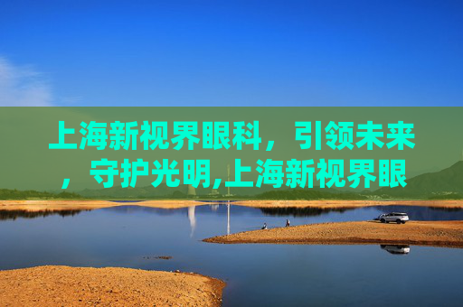 上海新视界眼科，引领未来，守护光明,上海新视界眼科医院