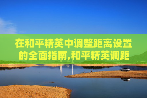 在和平精英中调整距离设置的全面指南,和平精英调距开启在哪