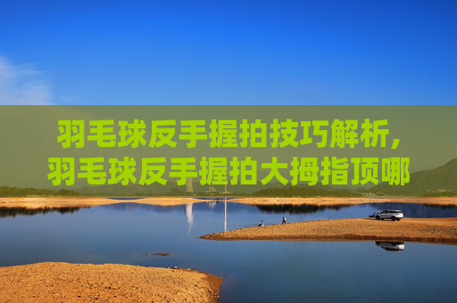 羽毛球反手握拍技巧解析,羽毛球反手握拍大拇指顶哪