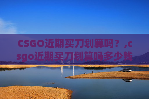 CSGO近期买刀划算吗？,csgo近期买刀划算吗多少钱