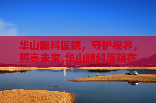 华山眼科医院，守护视界，照亮未来,华山眼科医院在哪里