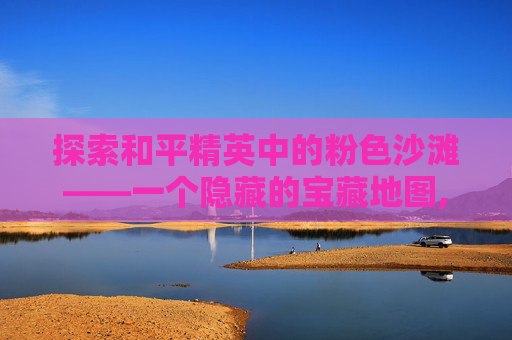 探索和平精英中的粉色沙滩——一个隐藏的宝藏地图,和平精英粉色物品是什么意思