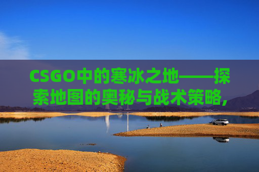 CSGO中的寒冰之地——探索地图的奥秘与战术策略,寒冰Coldice