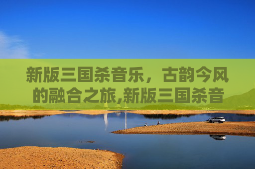 新版三国杀音乐，古韵今风的融合之旅,新版三国杀音乐大全