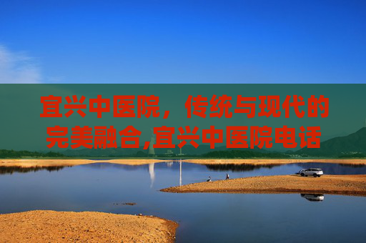 宜兴中医院，传统与现代的完美融合,宜兴中医院电话