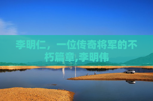 李明仁，一位传奇将军的不朽篇章,李明伟