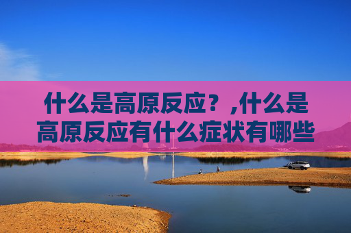 什么是高原反应？,什么是高原反应有什么症状有哪些