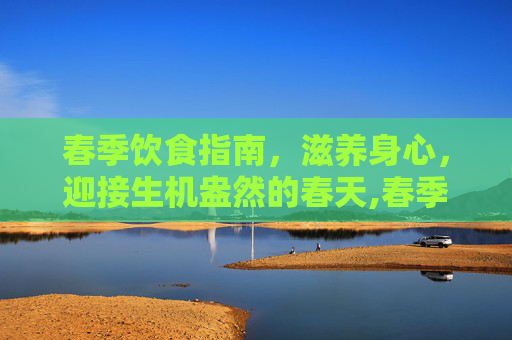 春季饮食指南，滋养身心，迎接生机盎然的春天,春季吃什么好养生