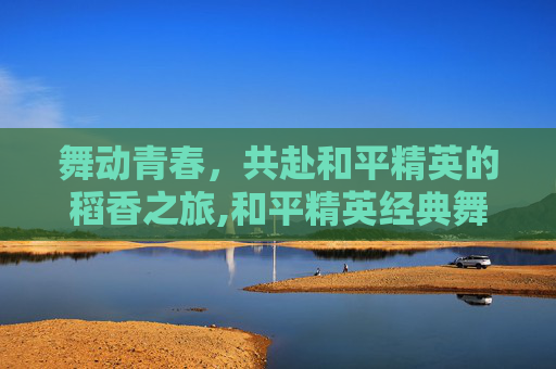 舞动青春，共赴和平精英的稻香之旅,和平精英经典舞蹈视频