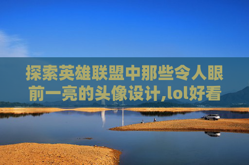 探索英雄联盟中那些令人眼前一亮的头像设计,lol好看图标头像怎么设置