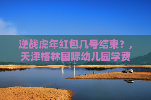 逆战虎年红包几号结束？,天津格林国际幼儿园学费