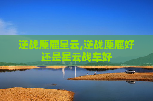 逆战麋鹿星云,逆战麋鹿好还是星云战车好