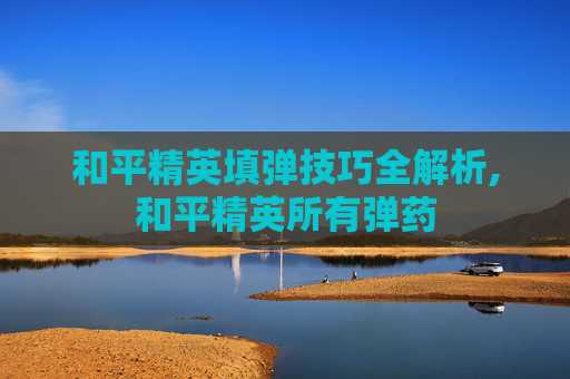 和平精英填弹技巧全解析,和平精英所有弹药