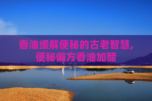 香油缓解便秘的古老智慧,便秘偏方香油加醋