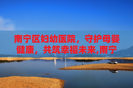 南宁区妇幼医院,守护母婴健康,共筑幸福未来,南宁区妇幼医院试管 南宁区妇幼医院,守护母婴健康,共筑幸福未来,南宁区妇幼医院试管