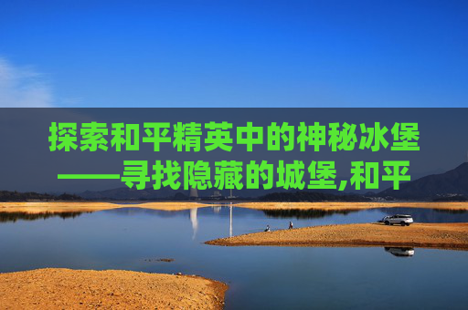 探索和平精英中的神秘冰堡——寻找隐藏的城堡,和平精英冰镇
