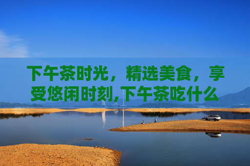 下午茶时光，精选美食，享受悠闲时刻,下午茶吃什么最合适