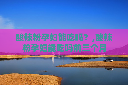 酸辣粉孕妇能吃吗？,酸辣粉孕妇能吃吗前三个月