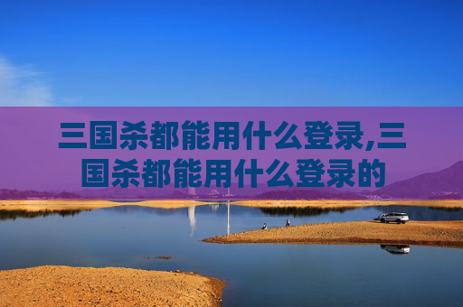 三国杀都能用什么登录,三国杀都能用什么登录的