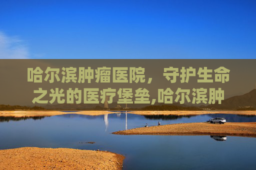 哈尔滨肿瘤医院，守护生命之光的医疗堡垒,哈尔滨肿瘤医院电话