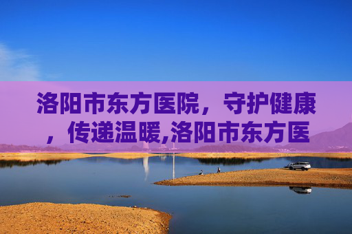 洛阳市东方医院，守护健康，传递温暖,洛阳市东方医院官网